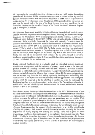 his championing the cause of tlie American colonies was at variance with his total de~~unciatio~~
ofthe French Revolution. Unlike many other contemporaries, he refused to draw any parallels
between the French eveuts and the Glorious Revolution of 1688. Burke's Reflections was
written during the revolutionary years. Macpherson (1980) pointed out that one should not
tlie second part of the title of the book, because it was very significant, i.e. his
immediate concern was the perceived danger of tlie French revolution's impact on E~lgland
alld in other parts of Europe.
In Reflections, Burke ~naclea detailed criticisln of both the tl~eoreticaland practical aspects
ofthe Revolution. He pointed out the dangers of abstract theorising, but was realistic e~~ougll
to provide for an alternative [node of social progression. Unlike Josepli $e Maistre (1753-
1821) and Louis Gabriel de Bonald (1754-1840), who outrightly defended orthodoxy and
absolutism, Burke provitled a framework for change with continuity. "A state without the
means of some change is without the means of its conservation. Without such means it migllt
even risk tlie loss of that part of the constitution which it wished the most religiously to
preserve" (Burke cited in Curtis 1961: 49). As Burke pointed out, these two principles of
conservation and correction operatccl in England during the critical periods of the Restoration
and tlie Revolution, when England did not have a king. B l ~ tin both these critical times, a
totally new one did not replace the entire edifice of the old order. Instead, a corrective
mechanism was achicved to rectify the deficiencieswit.1iin the existing constitirtionalframework.
As SLICII, it balanced the old ancl the ncw.
Burke criticised Jacobinism for its wholesale attack on established religion, traditional
constitutional arrangements and the institution of property, which he saw as the source of
political wisdom in a country. I-Ie often used the term "prejudice", by which hc nlea~it
attachment to established practices and institutions.These provided a bulwark againstsweeping
cllanges,particularly those that followed fro111a rational critique. He did not support eveq~thitlg
that was ancicnt, only tllose that held society togetlier by providing order and stability. His
nlai~laudience in the I<q/Irctionswas the aristocracy and the upper middle class of English
society, whicli he perceived to be tlie uplloldcrs of stability and order. He challenged the
English r~llingclass to respond appropriately to the plight of the French Queen, otherwise it
would reflect the lack of chivalry and demonstrate that the British political order was not
superior to that of the Continent.
Burke f~~rthcrargued that the period of the Mc~,pnuCnrta to the BilI of Rights was one of slow
but steady consolid:ltion, reflecting continuity and change. This enabled the British constitution
to preserve and provide i~nitywithill the context of diversity. Inheritance was cherished as a
political necessity, for without it both conservation and trans~ilissionwere not possible. While
there was a process of gradual change in Britain the French made an attempt to achieve a
complete break with tile past and create afresh with emphasis on equality and participation.
With this inl~erentbelief io natural aristocracy, he debunked the very attemptto create a society
of equals. Burke enipilasised tl~cnecessity of well-ordered state, to be ruled by a con~bination
of ability iald property. Such an order would be irlherently based on inequality. He linked the
perpetuation of family property with stability of a society. There was no place for either
pr.oportionate equality or democratic equality in his preference for aristocratic rule. Like Adarn
Smith (1 723-90), he stressed the importance of preserving and protecting property. He favoured
accumulation of wenlth, rights of inheritance and the need. to enfranchise property owners.
While Burke was socially conservative, be was a liberal in economics, tlle two being fused
together t~neasily.
 