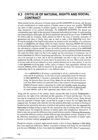 I,
9.3 CRITIQ:JE OF NATURAL RIGHTS AND SOCIAL
CONTRACT
Burke pointed out the intricacies of human nature and the co~nplexitiesof society, and because
of such considerations no simple analysis ~f I~urnannature or power was possible. Rejectitlg
any claim of either economic or political equality, he provided a theory of rights witllin tllis
large frameyork of his political philosophy. He emphasised partnership, but denied any
corresponding equal rights in the enjoyment of econo~nicand political privileges. In understanding
and perpetuatingthis philosophy, the British constitutiol~had stood the test of time. Empllasisi~lg
tlie utmost neAd for continuity, Burke pointed out that in the areas of morality, principles of
government and ideas of liberty, there was no need to make a fresh beginni~~gevery time.
Giving the exalrple of the English achievement, he pointed out the inevitability of a continuous
' process of adap!ability and change within the larger structure. Rejecting atheism and pointing
out the enormouk importanceof religion for a proper functioning of civil society, he characterised
the individual as a religious anirnal. He saw no conflict between the existence of an establisl~ed
church,an establi;hed monarchy, an established aristocracy and an established limited democracy.
The point that Burke made was that in the modern age the coexistence of institutions was of
utmost importanc'efor effective functioning and efficiency. He stressed the fact that all authority
was to be exercised as a trust, arid in this his philosophy was akin to that of Locke, but he
emphasised that the continuity of society had to be preserved at any cost. The overall structure
of society could not be just reduced to a mere contract between two or more parties. It was not
a trade qgreement,involving paper, coffee, calico or tobacco. Such agreements reflected only
transient interests,;which could be dissolved by the parties involved. The intricacies or social
relationships had to be understood on a very different plane.
...It is a p&-tnership in all science, a partnership in all art, a partnership in every
virtue and in all perfection. As the ends of such a partnership cannot be obtained
in many gmerations, it becomes a partnership not only between those who are
living, but between those who are living, those who are dead and those who are
to be born. Each contract of a particular state is but a clause in the great primeval
Contract of eternal natures, connecting the visible and invisible world, accordillg
to a fixed compact sanctioned by the inviolable oath which holds all pllysical alld
all moral natures, each in their appointed place (Burke cited in Curtis: 59).
Along with the rejection of the contract, Burke rejected the other Lockeian fundanlentals-
natural law, the rights of the individual and the separation of Church and tlie state. The only
laws that he recognised were the laws of God and the laws of a civilised society. Burke did ]lot
reject the argument of human rights, except that he sought to rescue the real rights from the
imagined ones. He shared with Locke the view that political philosophy was based on theological
foundations but rejected the derivative of political and juridical equality from tlie argument that
God.created all hurnan beings as equal. He also rejected the idea of creating order with the help
of human reason. He charged the doctrine of natural rights with 'metaphysical abstraction', It
failed to take into account the differences that existed between societies. Followitig Mootesquieu,
he insisted tliat different countries merited different legal and political systems, keeping in view
the differences pertaining to climate, geography and history. The universality of natural rights
doctrine overlooked national, geograpl~icaland cultural distinctions.
Though his criticism of natural rights seemed similar to that of Jeremy Bentham (1748-1832),
there were significant differences. Burke's conception of human well being was not hedonistic
as in tlie case of Bentham. In fact, it was more like Aristotle's (384-22 BC) idea of 'eudaimonia',
 