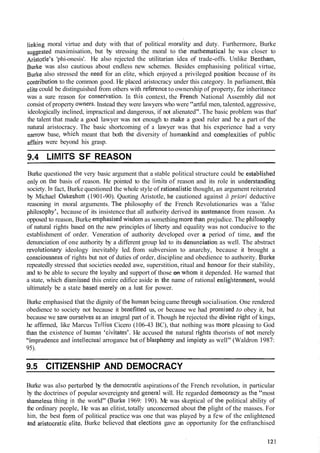 linking moral virtue and duty with that of political moraiity and duty. Furthermore, Burke
suggested maximisation, but by stressing the moral to the nlathematical he was closer to
~~istotle's'phi-onesis'. He also rejected the utilitarian idea of trade-offs. Unlike Bentham,
Burke was also cautious about endless new schemes. Besides emphasising political virtue,
Burke also stressed the need for an elite, which enjoyed a privileged positiotl because of its
to the common good. He placed aristocracy under this category. In parliament, this
elite could be distinguished from others with reference to ownership of property, for inheritance
was a sure reason for consel'vation. In this context, the French National Assembly did not
consist of property owrlers. Instead they were lawyers who were "artful men, talented, aggressive,
ideologically inclined, impractical and dangerous, if not alienated". The basic problem was that'
the talent that made a good lawyer was not enough to make a good ruler and be a part of the
natural aristocracy. The basic shortcoming of a lawyer was that his experience had a very
narrow base, wllicll meant that both the diversity of hulnat~kindand complexiiies of public
affairs were beyond his grasp.
9.4 LIMITS SF REASON
Burke questioned the very basic argument that a stable political structure could be establislled
only on the basis of reason. He pointed to the limits of reason and its role in understatlding
society. 111fact, Burke questioned the whole style of ratio~lalisticthought, an argument reiterated
by Michael Oakeshott (1901-90). Quoting Aristotle, he cautioned against Ir priori deductive
reasoning in moral arguments. The philosophy of the French Revolutionaries was a 'false
pl~ilosopl~y',because of its insistence that all authority derived its sustenatlce from reason. As
opposed to reason, Burke emphasised wisdom as something more that1 prejudice. The pllilosophy
of natural rights based on the new principles of liberty and equality was not conducive to the
establishment of order. Veneration of authority developed over a period of time, and the
denunciation of one authority by a different group led to its detiunciation as well. The abstract
revolwtionary ideology inevitably led. from subversion to anarchy, because it brought a
conscious~lessof rights but not of duties of order, discipline and obedience to authority. Burke
repeatedly stressed that societies needed awe, superstition, ritual and Ilollour for their stability,
and to be able to secure tlic loyalty and support of those on whom it depended. He warned that
a state, which disniissed this entire edifice aside in tlie name of rational enligl~tenment,would
ultimately be a state based ~nerelyon a lust for power.
Burke emphasised that the dignity of tlle hurnan being came tllrougl~socialisation. One rendered
obedience to society not because it bellefitted us, or because we had pronlised to obey it, but
because we saw o~lrselvesas an integral part of it. Though I.terejected the divine sight of kings,
he affirmed, like Marcus 'Tirllius Cicero (106-43 BC), that nothing was more pleasing to God
tllan the existence of Ilu~nanccivitates'. I-Ie accused the natural rights theorists of not merely
"imprude~~ceiund intellectt~alarrogance but of blaspllelny and impiety as well" (Waldron 1987:
95).
9.5 CITIZENSHIP AND DEMOCRACY
Burke was also perturbed by tlie denlocratic aspirations of the French revolution, in particular
by the doctrines of popular sovereignty and gcneral will. He regarded delnocracy as tlie "most
shatneless thing in the world" (Burke 1969: 190). Me was skeptical of the political ability of
the ordinary people, He was an elitist, totally unconcerned about the plight of the masses. For
him, the best form of political practice was one that was played by a few of the enlightened
and aristocratic elite. Burke believed that electiolls gave an opportunity for the enfranchised
 