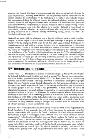 dissuade civil discord. His liberal temperament made him advocate and defend toleration for
most religious sects, including non-Christians, He was perturbed that the Protestants did not
support toleration for the Catholics. He did not believe in the truth of any particular religion
but was concerned about the effect of changes in traditional religious practice on political
stability. Toleration and religious freed0111could be refused if it threatened civil peace and
considered atheism as complementary to political radicalism. He was condescending towards
Rational Dissenters as being better than atheists, for at least they believed in God, though not
in the divinity of Christ. However, he castigated all those who corrupted and attacked religion
as being destructive of all authority, thereby underlnining equity, justice, and order-the
foundations of human society.
Burke did not quarrel wit11 the atheists as long as they did nothing to publicly attack or subvert
religion. While he began to dislike Hume for his open contempt of religio~i,he remained
friendly with the irreligious S~nith,even thougll the latter blamed Roman Catholicism for
impeding econo~nicand political progress, but there was 110denu~lciationor revolt against
religion. Burke's critique of the French Revolution was also due to the latter's anti-clericalism.
The famous cry "hang the bishops from the lampposts" during the early days of the Revolution
was an indication of the "insolent irreligious in opinions and practices".The ~~ationalisationof
the Churc11's.propertyby the National Assembly in 1790 was a nlove against traditional religion,
and represented the larger goal of subverting establishing authority and civil society. The
revolutionary fervour only fostered hatred, animosity and suspicion, rather than affection and
trust. It under~ninedthe traditional civilising ties of the French citizens. Burkeeplaceda great
deal of emphasis on manners and etiquette that controlled passions and will.
CRITICISMS OF BURKE
Thomas Paine (I 737-1809) criticised Burke's position in his Rights ofMan (1791)- I11 his reply,
he defended Enlightenment liberalisnl and tried to correct "the flagrant misrepresentations
which Mr. Burke's pamphlet contains" (Paine 1973: 270). Both agreed that in contemporary
European society there existed a very large propoi-tiotl of illiterate and unenlightened people.
Burke, following Aristotle, argued that individuals differed in their capacities, whicl~is why any
attempt to level would never succeed. Paine, on the contrary, attributed the very large numbers
of illiterate people in the 'old' world to bad gover~lments.In total contrast to Burke, he
chanlpioned the cause of universal suffrage, representative government, the rule of law, and a
sympathetic attitude to the poor. He denounced the hereditary system, whether in the name of
monarchy or aristocracy, for a "hereditaiy governor is as ridiculous as an hereditary author"
(cited in Jackson 1969:111). Unlike Burke, Paine, following Locke, justified government as an
outcome of a social contract between the people themselves. I-Ie was critical of the British
constitution for being ~lnwritten,making it unhelpful as a reference point. Its precedents were
all arbitrary contrary to reason and conlnlon sense.
Burke and Paine were representative symbols of the conservative and radical resporlses to the
French Revolution. It was ~ioteworthythat both of them championed the American cause, but
were on oppositc sides with regard to the Frencll experiment. Their basic disagreements could
be tinderstood in light of their support to the American cause. For Burke, "Taxation without
representation" violated traditional English rights and liberties and that the English were on the
wrong side of history, because they violated their own well-established practices. For demanding
redressal, tlie Americans did not base their arguments, like the French did, on a notion of
natural rights. Paine, on the 01:herhand, found that tlie Britisli action in America was a violation
of u~iiversalreason and natural rights. He rejected hierarchical authority, and asserted that
"setting up and putting down kings and governments is the natural right of citizens" (Paine
 