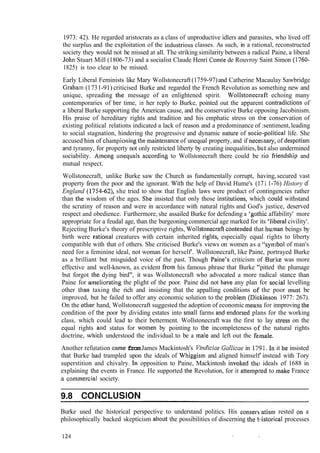 1973: 42). He regarded aristocrats as a class of unproductive idlers and parasites, who lived off
the surplus and the exploitation of the industrioiis classes. As such, in a rational, reconstructed
society they would not be missed at all. The striking similarity between a radical Paine, a liberal
John Stuart Mill (1806-73) and a socialist Claude Henri Colnte de Rouvroy Saint Simon (1760-
1825) is too clear to be missed.
Early Liberal Feminists like Mary Wollstonecraft(1759-97)and Catherine Macaulay Sawbridge
Gralla~n(1731-91) criticised Burke and regarded the French Revolution as something new and
unique, spreading the message of an enlightened spirit. Wollsto~~ecraftechoing many
contemporaries of her time, in her reply to Burke, pointed out the apparent contradiclions of
a liberal Burke supporting the American cause, and the conservative Burke opposing Jacobinism.
His praise of hereditary rights and tradition and his emphatic stress on the conservation of
existing political relations indicated a lack of reason and a predominance of :sentiment,leading
to social stagnation, hindering the progressive and dynamic nature of socio-political life. She
accused Ililn of cl~ampioningthe lnaintenanceof unequal property, and if necesisary, of despotis111
and tyranny, for property not only restricted liberty by creating inequalities, but also undermined
sociability. Among d in equals accordi~lgto Wollstonecraft there could be rio fiiendsl~ipand
mutual respect.
Wollstonecraft, unlike Burke saw the Church as fundamentally corrupt, having,secured vast
property fiom the poor and the ignorant. Wit11the help of David Hume's (17 1.1-76) History of
England (1754-62), she tried to show that English laws were product of contingencies rather
than the wisdom of the ages. She insisted that only those instilutions, which could withstand
the scrutiny of reason and were in accordance with natural rights and God's justice, deserved
respect and obedience. Furthermore, she assailed Burke for defending a 'gothic affability' more
appropriate for a feudal age, than the burgeoning commercial age marked for its 'liberal civility'.
Rejecting Burke's theory of prescriptive rights, Wollstoilecraftcolitended that hu,tnan beings by
birth were ratioizal creatures with certain inherited rigllts, especially equal rights to liberty
compatible with that of others. She criticised Burke's views on women as a "sylr,bol of man's
need for a feminine ideal, not woman for herself'. Wollstonecraft, like Paine, portrayed Burke
as a brilliant but misguided voice of the past. Though Paine's criticism of Burlte was more
effective and well-known, as evident fro111his famous phrase that Burke "pitted the plumage
but forgot the dying bird", it was Wollstonecraft who advocated a more radical stance than
Paine for a~nelioratingthe plight of the poor. Paine did not have any plan for soc:ial levelling
other than taxing the rich and insisting that the appalling conditions a~fthe poor must be
improved, but he failed to offer any economic solution to the problem (Di~ckinson1977: 267).
On the other hand, Wollstonecraft suggested the adoption of economic means for innproving tlie
condition of the poor by dividing estates into small farms and endorsed plans for the working
class, which could lead to their betterment. Wollstonecraft was the first to lay stress on the
equal rights and status for wolnen by pointing to the incompleteness s f the natural rights
doctrine, wtlich understood the individual.to be a Inale and left out the female.
Another refutation came fromJames Mackintosh's VindiciaeGallicae in li1'91.111it he insisted
that Burke had trampled upon the ideals of whiggisin and aligned himself' instead with Tory
superstition and chivalry. 111opposition to Paine, Mackintosh involted tht: ideals of 1688 in
explaining tlle events in France. He supported the Revolution, for it attelnp~tedto make France
a cornrzlercial society.
9.8 CONCLUSION
Burke used the historical perspective to understand politics. His conserv.atism rested on a
philosophically backed skepticism about the possibilities of discerning tlie b iistorical processes
 