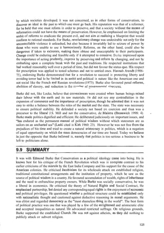 by whicll societies developed. It was not concerned, as in other forms of conservatism, to
discover an ideal in tlie past to wliich one must go back. His reputation was that of a reformer,
for he held that one must reform in order to preserve, and that a society witllout the mealms of
reforlnati~ncould not have the means of preservation.However, lie emphasised on limiting the
alnbitof reforms to eradicate tlie present evil, and not aim at realising a blueprint that would
conforln to rational standards. For Burke, revolutio~~arycliatige was undesirable not olily for the
uncontrollable violence it unleashed, but also because it invariably led to seizure of power by
those who were unable to use it l~ar~noniously.Reforms, on the other hand, could also be
dangerous if taken to edrcmes, rnaking them obtuse and unacceptable to their participants.
Change could be enduring and feasible only if it attempted to coliserve. Burlce impressed upoil
the importance of acting pntdently, improve by preserving and reform by changing, and not by
embarking upon a complete break w~;hthe past and traditions. He respected institutions that
had worked reasonably well over a period of time, but did not favour the status quo. Idis respect
for prescription was applied to tested schemes and not to untried ones. Hannali Arendt (1906-
75),endorsing Burke demonstrated that for a revolution to succeed in protecting liberty and
avoiding terror had lo be linlited in its ambit and political in nature like the American one and
not social like the French a!ld Russian revolutions (1973). Burke also favoured penal sefonns,
abolition of slavery, and reduction ili t1;~!:!l**?he~. nf _ ~ o v e r ~ i m ~ n t n lc;l!ecu:es.
Burke did not, like Locke, believe that coliveniences were created when human beings n~ixed
their labour with the eartli and its raw materials. I-le did not see any contradiclio~lin the
expansion of co~nmerceand the impel-tance of prescription, thougli he admitted tliat it was not
easy to strike a balance between the roles of the market and the state. The state was necessary
to ensure political stability. He defended a society not based on coercion and thus was a
precursor to the liberal J.S. Mill and not the conservative, de Maistre (Bron~wich1998: 4). .
Burke inacle politics dignified and efficient. He deliberated judiciously on important issues, and
"has endured as the permanent manna1 of political wisdolil without which statesmen are as
sailors on an ~mchartedsea" (Laski cited in Kirk 1960: 23). However he was not free fiom tile
prejudices of his time and tried to create a natural aristocl-acy in politics, which is a negation
of equal opportunity on which tile Inass democracies of our time are based. Today we believe
ill just the opposite that Burke believcd in, nalnely that politics is too serious a business to be
left to politicians alone.
SUMMARY
It was with Edrn~lndBurke that Conservatism as a political ideology came into being. He is
known best for his critique of tlie French Revolution which was in coinplete contrast to his
earlier criticisms of the lnisrule by tlie East India Company and his support for the cause of the
Alnerican colonies. He criticised Jacobinisln for its wholesale attack 011 established religion,
traditional constitutional arrangements and the institution of property, which he saw as the
source of political wisdom in a country.He favoured accumulation of wealth, rights of il~heritance
and the need to enfranchise property owners. While Bur& was socially conservative, he was
a liberal in economics. He criticised tlie theory of Natural Rights and Social Contract, He
emphasised partnership, but denied any correspondingequal rights in the enjoyment of ecotloinic
and political privileges. He questioned whether a political structure could be estabiished only
with ratiot~alisticthought and cautioned against deductive reasoning in moral arguments. He
was elitist and regarded democracy as the "most shameless thing in the world". The best form
of political practice was one that was played by a few of tlie enlightened and aristocratic elite
and accepted inequalities as natural. I-Ie advocated restricted suffrage. On religious grounds,
Burke supported the established Churcli. He was not against atheists, as they did nothing to
publicly attack or subvert religion.
 