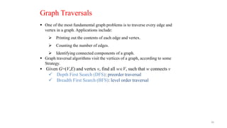 26
 One of the most fundamental graph problems is to traverse every edge and
vertex in a graph. Applications include:
 Printing out the contents of each edge and vertex.
 Counting the number of edges.
 Identifying connected components of a graph.
 Graph traversal algorithms visit the vertices of a graph, according to some
Strategy.
 Given G=(V,E) and vertex v, find all wV, such that w connects v
 Depth First Search (DFS): preorder traversal
 Breadth First Search (BFS): level order traversal
Graph Traversals
 