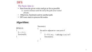 27
DFS
The basic idea is:
• Start from the given vertex and go as far as possible
i.e. search continues until the end of the path if not visited
already,
• Otherwise, backtrack and try another path.
• DFS uses stack to process the nodes.
Algorithm:
DFS(G,S)
{
T = { S };
Traverse(S);
}
Traverse(v)
{
for each w adjacent to v not yet in T
{
T = T U {w}; // add edge {v,w} in T
Traverse(w);
}
}
 