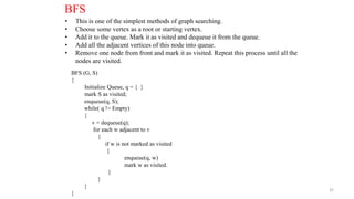 32
BFS
• This is one of the simplest methods of graph searching.
• Choose some vertex as a root or starting vertex.
• Add it to the queue. Mark it as visited and dequeue it from the queue.
• Add all the adjacent vertices of this node into queue.
• Remove one node from front and mark it as visited. Repeat this process until all the
nodes are visited.
BFS (G, S)
{
Initialize Queue, q = { }
mark S as visited;
enqueue(q, S);
while( q != Empty)
{
v = dequeue(q);
for each w adjacent to v
{
if w is not marked as visited
{
enqueue(q, w)
mark w as visited.
}
}
}
}
 