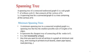 37
Spanning Tree
A spanning tree of a connected undirected graph G is a sub graph
T of without cycle G that connects all the vertices of G.
i.e. A spanning tree for a connected graph G is a tree containing
all the vertices of G
• A minimum spanning tree in a connected weighted graph is a
spanning tree that has the smallest possible sum of weights of its
edges.
• It represents the cheapest way of connecting all the nodes in G.
• It is not necessarily unique.
• Any time you want to visit all vertices in a graph at minimum cost
(e.g., wire routing on printed circuit boards, sewer pipe layout,
road planning…)
Minimum Spanning Trees
 