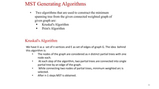 38
• Two algorithms that are used to construct the minimum
spanning tree from the given connected weighted graph of
given graph are:
 Kruskal's Algorithm
 Prim's Algorithm
MST Generating Algorithms
Kruskal's Algorithm
We have V as a set of n vertices and E as set of edges of graph G. The idea behind
this algorithm is:
• The nodes of the graph are considered as n distinct partial trees with one
node each.
• At each step of the algorithm, two partial trees are connected into single
partial tree by an edge of the graph.
• While connecting two nodes of partial trees, minimum weighted arc is
selected.
• After n-1 steps MST is obtained.
 