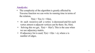 31
Analysis:
• The complexity of the algorithm is greatly affected by
Traverse function we can write its running time in terms of
the relation,
T(n) = T(n-1) + O(n),
• At each recursive call a vertex is decreased and for each
vertex atmost n adjacent vertices can be there. So, O(n).
• Solving this we get, T(n) = O(n2). This is the case when
we use adjacency matrix.
• If adjacency list is used, T(n) = O(n + e), where e is
number of edges.
 