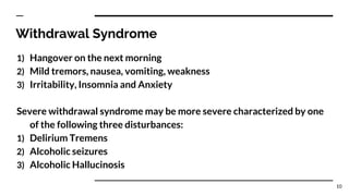Withdrawal Syndrome
1) Hangover on the next morning
2) Mild tremors, nausea, vomiting, weakness
3) Irritability, Insomnia and Anxiety
Severe withdrawal syndrome may be more severe characterized by one
of the following three disturbances:
1) Delirium Tremens
2) Alcoholic seizures
3) Alcoholic Hallucinosis
10
 