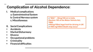 Complication of Alcohol Dependence:
I. Medical complications
a. Gastrointestinal System
b. Central Nervous system
c. Miscellaneous
II. Social Complications
 Accidents
 Marital Disharmony
 Divorce
 Occupational problems
 Criminality
 Financial difficulties
“BAC” : 30mg/100 ml in India
(Section 185 of the Motor Vehicle Act,
1988)
80mg/100ml legal limit for driving in UK
>400 mg/100ml Death may occur
11
 
