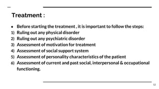 Treatment :
● Before starting the treatment , it is important to follow the steps:
1) Ruling out any physical disorder
2) Ruling out any psychiatric disorder
3) Assessment of motivation for treatment
4) Assessment of social support system
5) Assessment of personality characteristics of the patient
6) Assessment of current and past social, interpersonal & occupational
functioning.
12
 