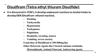 Disulfiram (Tetra ethyl thiuram Disulfide):
● It is discovered in 1930’s, it develop unpleasant reactions to alcohol intake to
develop DER (Disulfiram- ethanol reaction).
○ Flushing
○ Tachycardia
○ Hypotension
○ Tachypnoea
○ Palpitation
○ Headache, sweating, nausea
○ Vomiting, severe anxiety
Usual dose of Disulfiram is 250-500mg/day
Other Deterrent Agents like Citrated calcium carbimide,
Metronidazole, Animal Charcoal, Anticraving agents
14
 