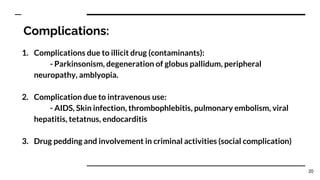 Complications:
1. Complications due to illicit drug (contaminants):
- Parkinsonism, degeneration of globus pallidum, peripheral
neuropathy, amblyopia.
2. Complication due to intravenous use:
- AIDS, Skin infection, thrombophlebitis, pulmonary embolism, viral
hepatitis, tetatnus, endocarditis
3. Drug pedding and involvement in criminal activities (social complication)
20
 