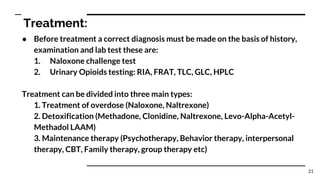Treatment:
● Before treatment a correct diagnosis must be made on the basis of history,
examination and lab test these are:
1. Naloxone challenge test
2. Urinary Opioids testing: RIA, FRAT, TLC, GLC, HPLC
Treatment can be divided into three main types:
1. Treatment of overdose (Naloxone, Naltrexone)
2. Detoxification (Methadone, Clonidine, Naltrexone, Levo-Alpha-Acetyl-
Methadol LAAM)
3. Maintenance therapy (Psychotherapy, Behavior therapy, interpersonal
therapy, CBT, Family therapy, group therapy etc)
21
 
