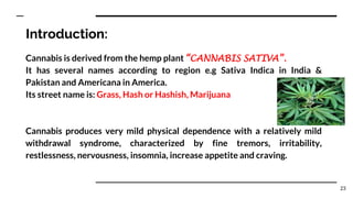 Introduction:
Cannabis is derived from the hemp plant “CANNABIS SATIVA”.
It has several names according to region e.g Sativa Indica in India &
Pakistan and Americana in America.
Its street name is: Grass, Hash or Hashish, Marijuana
Cannabis produces very mild physical dependence with a relatively mild
withdrawal syndrome, characterized by fine tremors, irritability,
restlessness, nervousness, insomnia, increase appetite and craving.
23
 