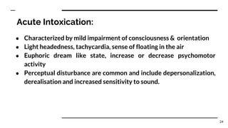 Acute Intoxication:
● Characterized by mild impairment of consciousness & orientation
● Light headedness, tachycardia, sense of floating in the air
● Euphoric dream like state, increase or decrease psychomotor
activity
● Perceptual disturbance are common and include depersonalization,
derealisation and increased sensitivity to sound.
24
 