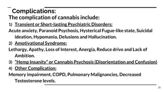 Complications:
The complication of cannabis include:
1) Transient or Short-lasting Psychiatric Disorders:
Acute anxiety, Paranoid Psychosis, Hysterical Fugue-like state, Suicidal
ideation, Hypomania, Delusions and Hallucination.
2) Amotivational Syndrome:
Lethargy, Apathy, Loss of Interest, Anergia, Reduce drive and Lack of
Ambition.
3) “Hemp Insanity” or Cannabis Psychosis (Disorientation and Confusion)
4) Other Complication:
Memory impairment, COPD, Pulmonary Malignancies, Decreased
Testosterone levels.
25
 