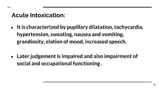 Acute Intoxication:
● It is characterized by pupillary dilatation, tachycardia,
hypertension, sweating, nausea and vomiting,
grandiosity, elation of mood, increased speech.
● Later judgement is impaired and also impairment of
social and occupational functioning .
29
 