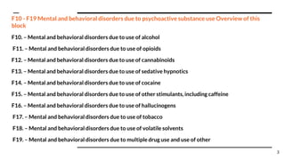 F10 - F19 Mental and behavioral disorders due to psychoactive substance use Overview of this
block
F10. – Mental and behavioral disorders due to use of alcohol
F11. – Mental and behavioral disorders due to use of opioids
F12. – Mental and behavioral disorders due to use of cannabinoids
F13. – Mental and behavioral disorders due to use of sedative hypnotics
F14. – Mental and behavioral disorders due to use of cocaine
F15. – Mental and behavioral disorders due to use of other stimulants, including caffeine
F16. – Mental and behavioral disorders due to use of hallucinogens
F17. – Mental and behavioral disorders due to use of tobacco
F18. – Mental and behavioral disorders due to use of volatile solvents
F19. – Mental and behavioral disorders due to multiple drug use and use of other
3
 