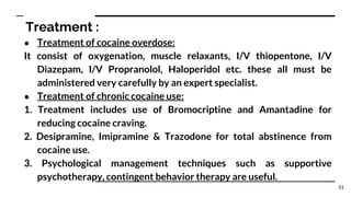 Treatment :
● Treatment of cocaine overdose:
It consist of oxygenation, muscle relaxants, I/V thiopentone, I/V
Diazepam, I/V Propranolol, Haloperidol etc. these all must be
administered very carefully by an expert specialist.
● Treatment of chronic cocaine use:
1. Treatment includes use of Bromocriptine and Amantadine for
reducing cocaine craving.
2. Desipramine, Imipramine & Trazodone for total abstinence from
cocaine use.
3. Psychological management techniques such as supportive
psychotherapy, contingent behavior therapy are useful.
31
 
