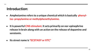 Introduction:
● Amphetamine refers to a unique chemical which is basically phenyl-
iso- propylamine or methylphenethylamine.
● It is powerful CNS stimulant. It acts primarily on nor-epinephrine
release in brain along with an action on the release of dopamine and
serotonin.
● Its street name is “ECSTASY or XTC”
33
 