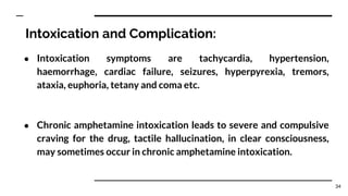 Intoxication and Complication:
● Intoxication symptoms are tachycardia, hypertension,
haemorrhage, cardiac failure, seizures, hyperpyrexia, tremors,
ataxia, euphoria, tetany and coma etc.
● Chronic amphetamine intoxication leads to severe and compulsive
craving for the drug, tactile hallucination, in clear consciousness,
may sometimes occur in chronic amphetamine intoxication.
34
 