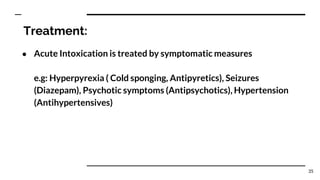 Treatment:
● Acute Intoxication is treated by symptomatic measures
e.g: Hyperpyrexia ( Cold sponging, Antipyretics), Seizures
(Diazepam), Psychotic symptoms (Antipsychotics), Hypertension
(Antihypertensives)
35
 