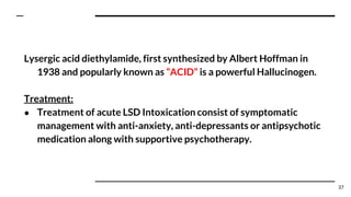 Lysergic acid diethylamide, first synthesized by Albert Hoffman in
1938 and popularly known as “ACID” is a powerful Hallucinogen.
Treatment:
● Treatment of acute LSD Intoxication consist of symptomatic
management with anti-anxiety, anti-depressants or antipsychotic
medication along with supportive psychotherapy.
37
 
