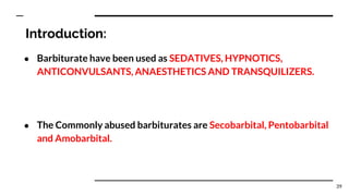 Introduction:
● Barbiturate have been used as SEDATIVES, HYPNOTICS,
ANTICONVULSANTS, ANAESTHETICS AND TRANSQUILIZERS.
● The Commonly abused barbiturates are Secobarbital, Pentobarbital
and Amobarbital.
39
 