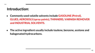 Introduction:
● Commonly used volatile solvents include GASOLINE (Petrol),
GLUES, AEROSOLS (spray paints), THINNERS, VARNISH REMOVER
and INDUSTRIAL SOLVENTS.
● The active ingredient usually include toulene, benzene, acetone and
halogenated hydrocarbons.
43
 