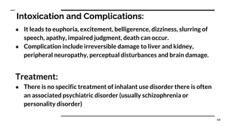 Intoxication and Complications:
● It leads to euphoria, excitement, belligerence, dizziness, slurring of
speech, apathy, impaired judgment, death can occur.
● Complication include irreversible damage to liver and kidney,
peripheral neuropathy, perceptual disturbances and brain damage.
Treatment:
● There is no specific treatment of inhalant use disorder there is often
an associated psychiatric disorder (usually schizophrenia or
personality disorder)
44
 