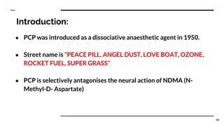 Introduction:
● PCP was introduced as a dissociative anaesthetic agent in 1950.
● Street name is “PEACE PILL, ANGEL DUST, LOVE BOAT, OZONE,
ROCKET FUEL, SUPER GRASS”
● PCP is selectively antagonises the neural action of NDMA (N-
Methyl-D- Aspartate)
46
 
