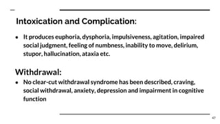 Intoxication and Complication:
● It produces euphoria, dysphoria, impulsiveness, agitation, impaired
social judgment, feeling of numbness, inability to move, delirium,
stupor, hallucination, ataxia etc.
Withdrawal:
● No clear-cut withdrawal syndrome has been described, craving,
social withdrawal, anxiety, depression and impairment in cognitive
function
47
 