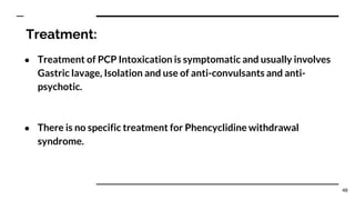 Treatment:
● Treatment of PCP Intoxication is symptomatic and usually involves
Gastric lavage, Isolation and use of anti-convulsants and anti-
psychotic.
● There is no specific treatment for Phencyclidine withdrawal
syndrome.
48
 