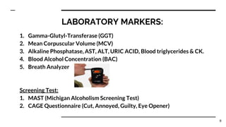 LABORATORY MARKERS:
1. Gamma-Glutyl-Transferase (GGT)
2. Mean Corpuscular Volume (MCV)
3. Alkaline Phosphatase, AST, ALT, URIC ACID, Blood triglycerides & CK.
4. Blood Alcohol Concentration (BAC)
5. Breath Analyzer
Screening Test:
1. MAST (Michigan Alcoholism Screening Test)
2. CAGE Questionnaire (Cut, Annoyed, Guilty, Eye Opener)
8
 