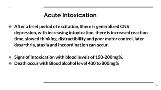 Acute Intoxication
 After a brief period of excitation, there is generalized CNS
depression, with increasing intoxication, there is increased reaction
time, slowed thinking, distractibility and poor motor control, later
dysarthria, ataxia and incoordination can occur
 Signs of Intoxication with blood levels of 150-200mg%.
 Death occur with Blood alcohol level 400 to 800mg%
9
 
