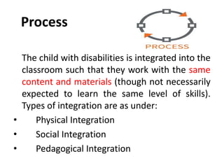 Process
The child with disabilities is integrated into the
classroom such that they work with the same
content and materials (though not necessarily
expected to learn the same level of skills).
Types of integration are as under:
• Physical Integration
• Social Integration
• Pedagogical Integration
 