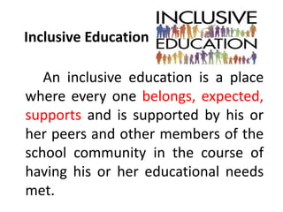 Inclusive Education
An inclusive education is a place
where every one belongs, expected,
supports and is supported by his or
her peers and other members of the
school community in the course of
having his or her educational needs
met.
 