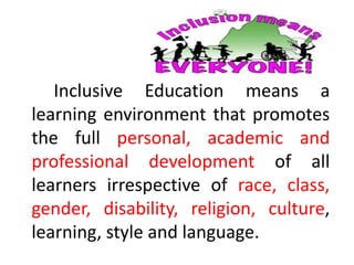 Inclusive Education means a
learning environment that promotes
the full personal, academic and
professional development of all
learners irrespective of race, class,
gender, disability, religion, culture,
learning, style and language.
 