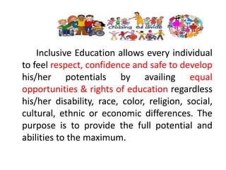 Inclusive Education allows every individual
to feel respect, confidence and safe to develop
his/her potentials by availing equal
opportunities & rights of education regardless
his/her disability, race, color, religion, social,
cultural, ethnic or economic differences. The
purpose is to provide the full potential and
abilities to the maximum.
 