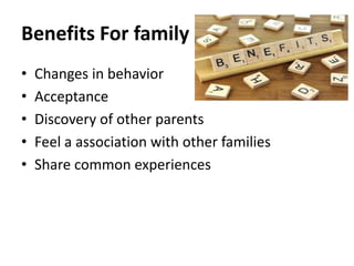 Benefits For family
• Changes in behavior
• Acceptance
• Discovery of other parents
• Feel a association with other families
• Share common experiences
 