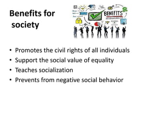 Benefits for
society
• Promotes the civil rights of all individuals
• Support the social value of equality
• Teaches socialization
• Prevents from negative social behavior
 