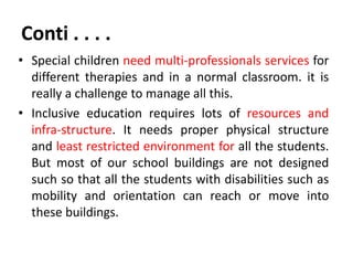 Conti . . . .
• Special children need multi-professionals services for
different therapies and in a normal classroom. it is
really a challenge to manage all this.
• Inclusive education requires lots of resources and
infra-structure. It needs proper physical structure
and least restricted environment for all the students.
But most of our school buildings are not designed
such so that all the students with disabilities such as
mobility and orientation can reach or move into
these buildings.
 