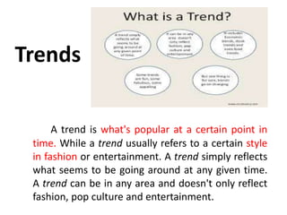 Trends
A trend is what's popular at a certain point in
time. While a trend usually refers to a certain style
in fashion or entertainment. A trend simply reflects
what seems to be going around at any given time.
A trend can be in any area and doesn't only reflect
fashion, pop culture and entertainment.
 