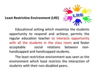 Least Restrictive Environment (LRE)
Educational setting which maximize the students
opportunity to respond and achieve, permits the
regular education teacher to interacts opportunity
with all the students in the class room and foster
acceptable social relations between non-
handicapped and handicapped students.
The least restrictive environment was seen as the
environment which least restricts the interaction of
students with their non-disabled peers.
 