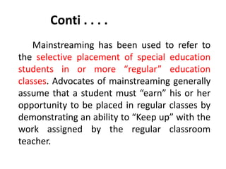 Conti . . . .
Mainstreaming has been used to refer to
the selective placement of special education
students in or more “regular” education
classes. Advocates of mainstreaming generally
assume that a student must “earn” his or her
opportunity to be placed in regular classes by
demonstrating an ability to “Keep up” with the
work assigned by the regular classroom
teacher.
 