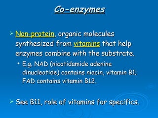 Co-enzymes Non-protein , organic molecules synthesized from  vitamins  that help enzymes combine with the substrate. E.g. NAD (nicotidamide adenine dinucleotide) contains niacin, vitamin B1; FAD contains vitamin B12. See B11, role of vitamins for specifics. 