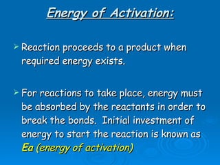 Energy of Activation: Reaction proceeds to a product when required energy exists. For reactions to take place, energy must be absorbed by the reactants in order to break the bonds.  Initial investment of energy to start the reaction is known as  Ea  (energy of   activation)   