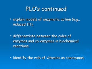 PLO’s continued explain models of enzymatic action (e.g., induced fit). differentiate between the roles of enzymes and co-enzymes in biochemical reactions. identify the role of vitamins as coenzymes. 