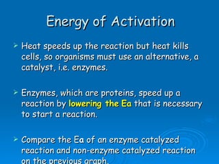 Energy of Activation Heat speeds up the reaction but heat kills cells, so organisms must use an alternative, a catalyst, i.e. enzymes. Enzymes, which are proteins, speed up a reaction by  lowering the   Ea  that is necessary to start a reaction.  Compare the E a  of an enzyme catalyzed reaction and non-enzyme catalyzed reaction on the previous graph. 